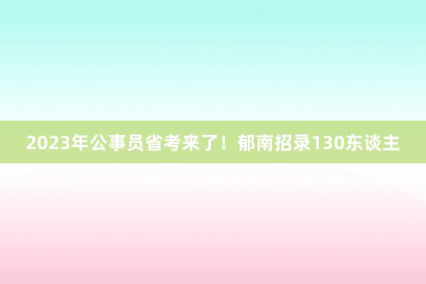 2023年公事员省考来了！郁南招录130东谈主